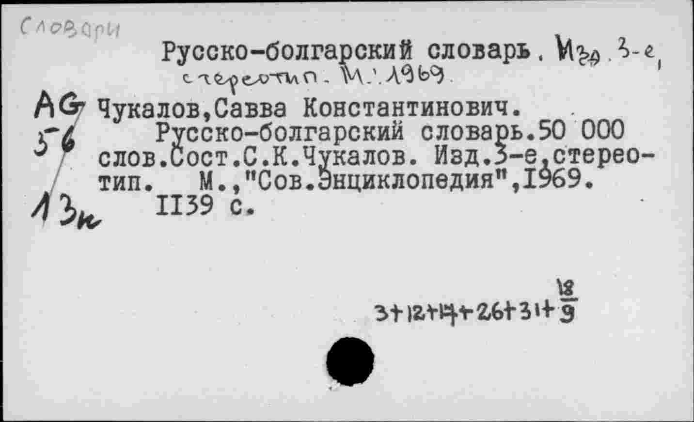 ﻿Слесари
Русско-болгарский словарь. . М.'.А^ЬЭ
(\(т Чукалов,Савва Константинович.
г~/ Русско-болгарский словарь.50 000 слов.Сост.С.К.Чукалов. Иэд.Э-е.стерео-тип.	М.,"Сов.Энциклопедия",1969.
4}^	П39 с.
-е.стерео-
з-нг¥ф-2Ы-3»-Ьэ